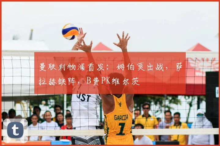 曼联利物浦首发：姆伯莫出战，萨拉赫缺阵，B费PK维尔茨