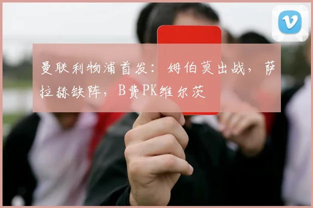 曼联利物浦首发：姆伯莫出战，萨拉赫缺阵，B费PK维尔茨