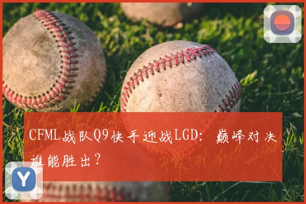 CFML战队Q9快手迎战LGD：巅峰对决谁能胜出？