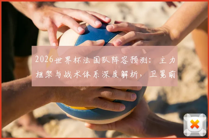 2026世界杯法国队阵容预测：主力框架与战术体系深度解析，卫冕前景如何？