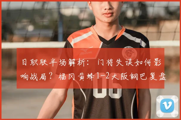 日职联半场解析：门将失误如何影响战局？福冈黄蜂1-2大阪钢巴复盘