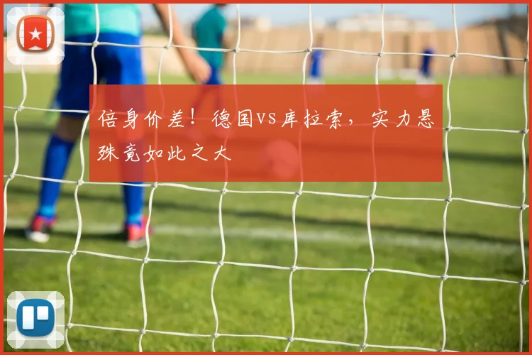 倍身价差！德国vs库拉索，实力悬殊竟如此之大