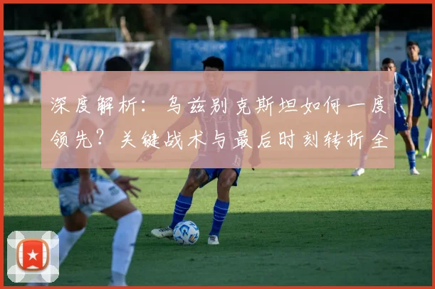 深度解析：乌兹别克斯坦如何一度领先？关键战术与最后时刻转折全回顾