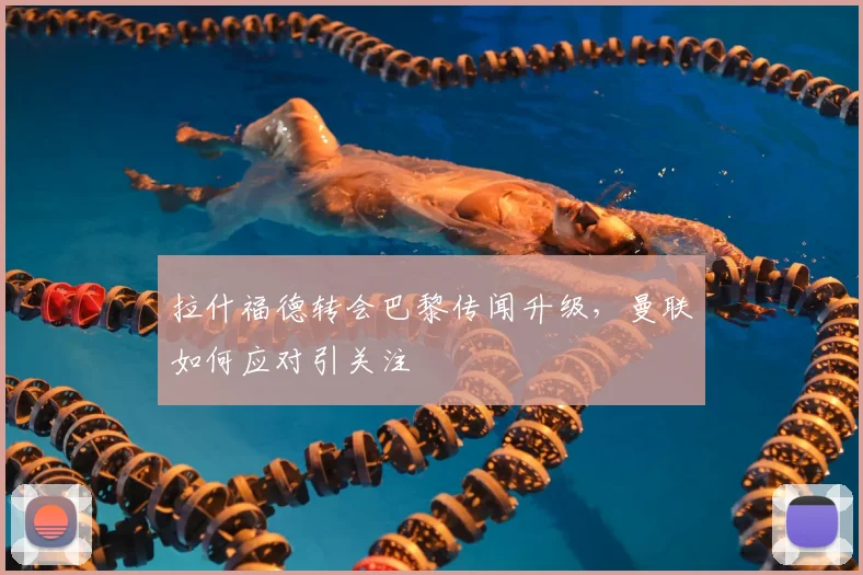 拉什福德转会巴黎传闻升级,曼联如何应对引关注