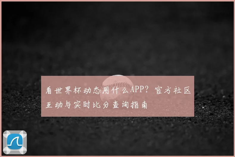看世界杯动态用什么APP？官方社区互动与实时比分查询指南