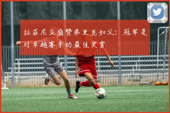 拉菲尼亚盛赞弗里克如父：冠军是对卓越赛季的最佳奖赏