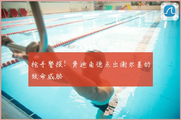 枪手警报！费迪南德点出谢尔基的致命威胁