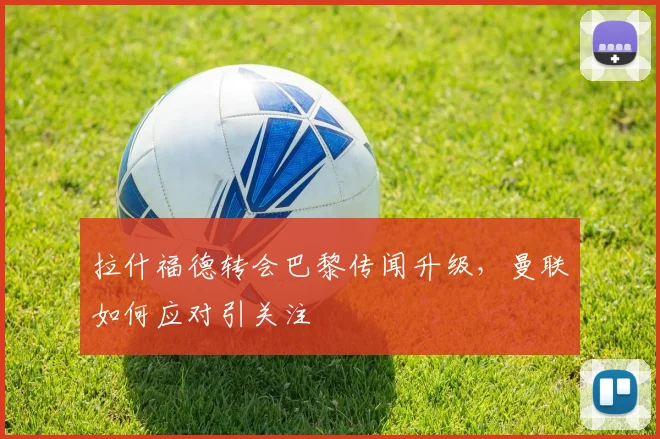 拉什福德转会巴黎传闻升级，曼联如何应对引关注