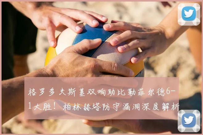 格罗多夫斯基双响助比勒菲尔德6-1大胜！柏林赫塔防守漏洞深度解析与比赛精彩回放