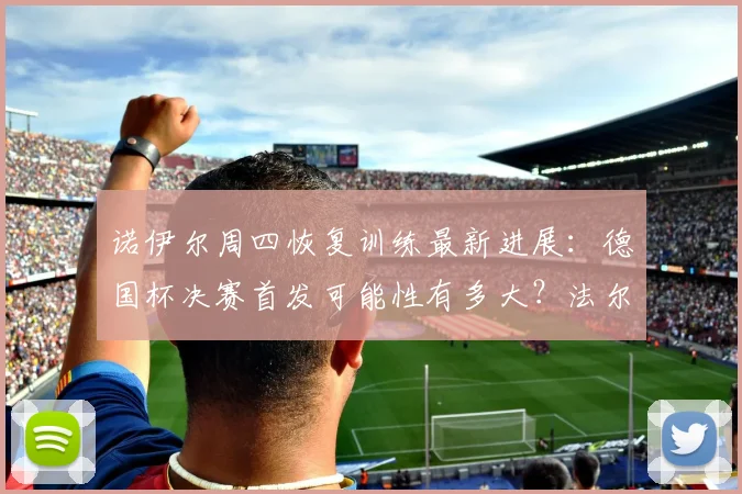 诺伊尔周四恢复训练最新进展：德国杯决赛首发可能性有多大？法尔克透露关键信息