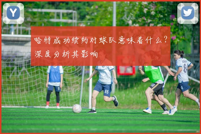 哈特成功续约对球队意味着什么？深度分析其影响