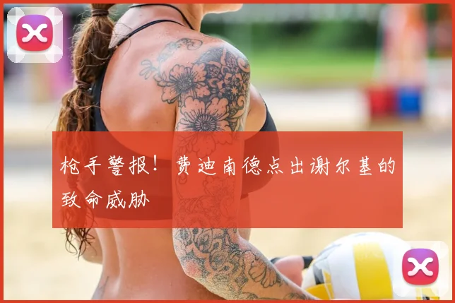 枪手警报！费迪南德点出谢尔基的致命威胁