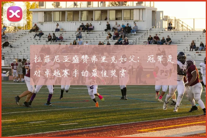 拉菲尼亚盛赞弗里克如父：冠军是对卓越赛季的最佳奖赏